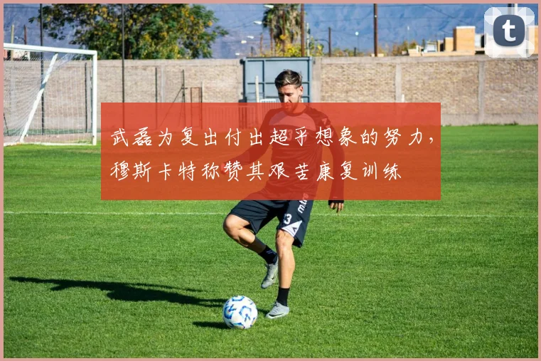 武磊为复出付出超乎想象的努力，穆斯卡特称赞其艰苦康复训练
