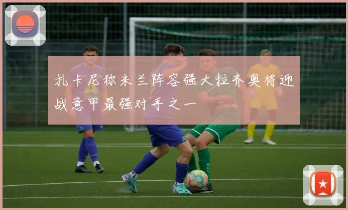 扎卡尼称米兰阵容强大拉齐奥将迎战意甲最强对手之一