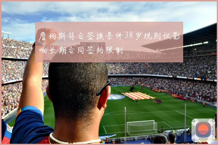 詹姆斯符合签换条件38岁规则仅影响长期合同签约限制