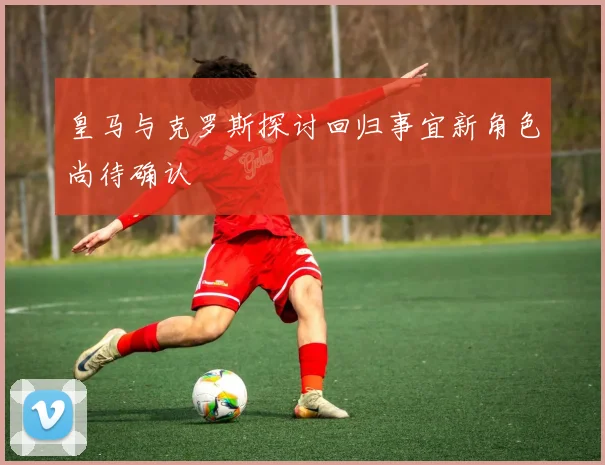 皇马与克罗斯探讨回归事宜新角色尚待确认
