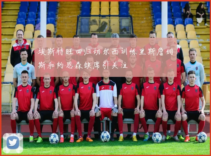 埃斯特旺回归切尔西训练里斯詹姆斯和约恩森缺席引关注
