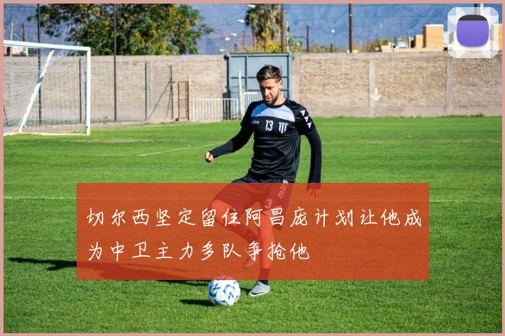 切尔西坚定留住阿昌庞计划让他成为中卫主力多队争抢他