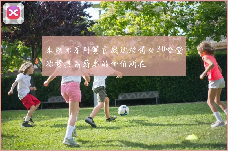 米切尔系列赛首战连续得分30哈登称赞其高薪水的价值所在