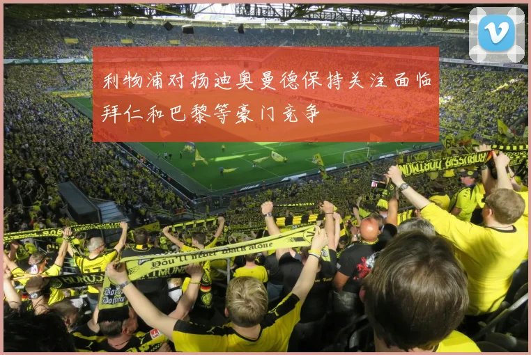 利物浦对扬迪奥曼德保持关注面临拜仁和巴黎等豪门竞争