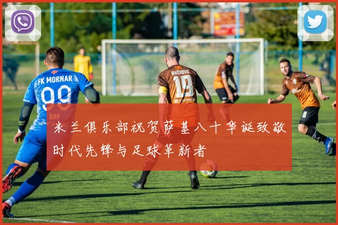 米兰俱乐部祝贺萨基八十华诞致敬时代先锋与足球革新者