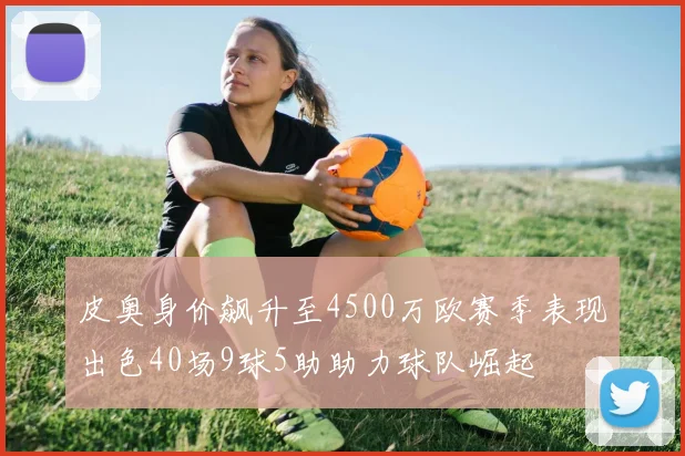 皮奥身价飙升至4500万欧赛季表现出色40场9球5助助力球队崛起