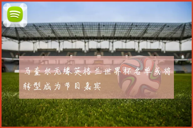 马奎尔无缘英格兰世界杯名单或将转型成为节目嘉宾