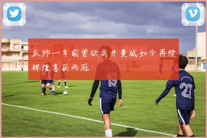 瓜帅一年前曾欲离开曼城如今再续辉煌喜获两冠