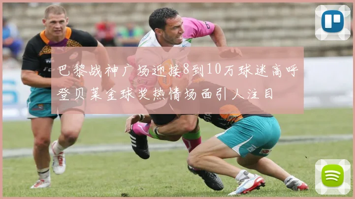巴黎战神广场迎接8到10万球迷高呼登贝莱金球奖热情场面引人注目