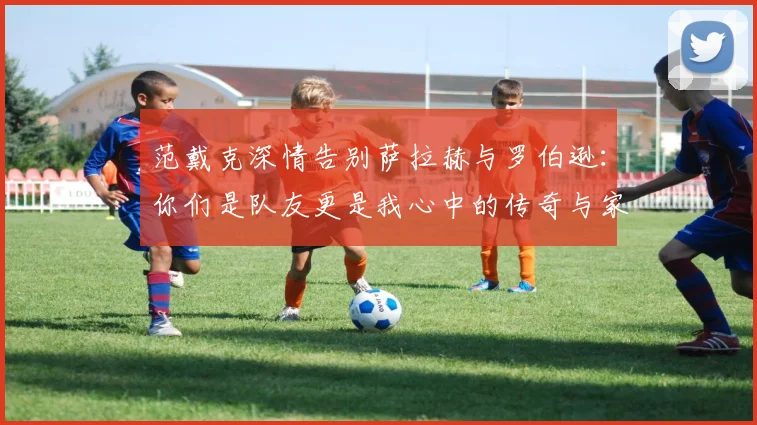 范戴克深情告别萨拉赫与罗伯逊：你们是队友更是我心中的传奇与家人