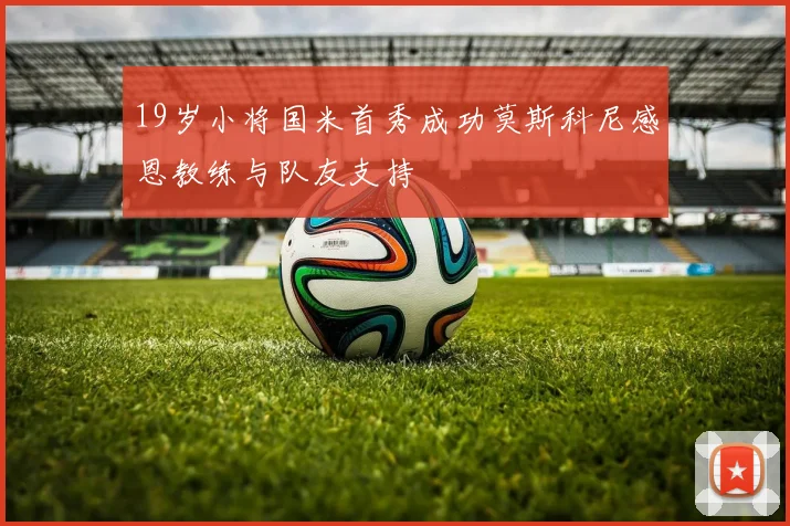 19岁小将国米首秀成功莫斯科尼感恩教练与队友支持