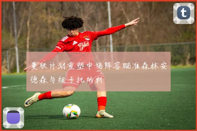 曼联计划重塑中场阵容瞄准森林安德森与纽卡托纳利