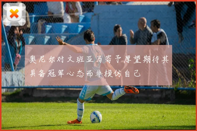 奥尼尔对文班亚马寄予厚望期待其具备冠军心态而非模仿自己