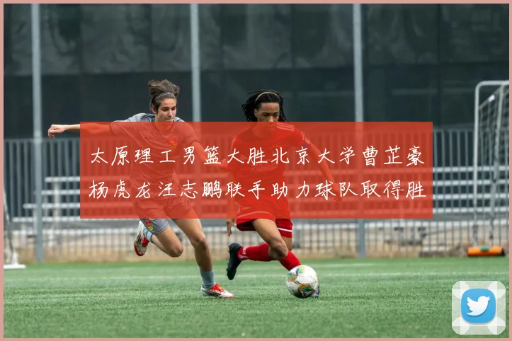 太原理工男篮大胜北京大学曹芷豪杨虎龙汪志鹏联手助力球队取得胜利