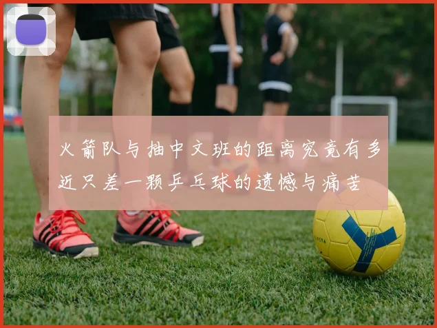 火箭队与抽中文班的距离究竟有多近只差一颗乒乓球的遗憾与痛苦