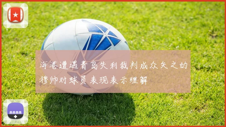 海港遭遇青岛失利裁判成众矢之的穆帅对球员表现表示理解
